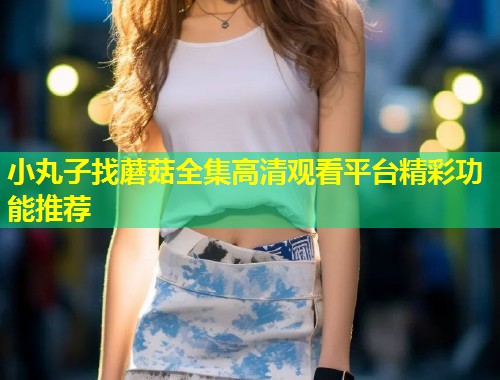 小丸子找蘑菇全集高清观看平台精彩功能推荐  第1张