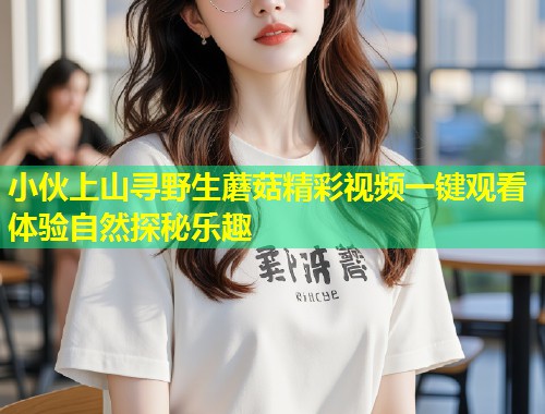 小伙上山寻野生蘑菇精彩视频一键观看体验自然探秘乐趣  第1张