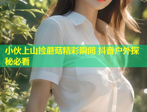 小伙上山捡蘑菇精彩瞬间 抖音户外探秘必看  第1张