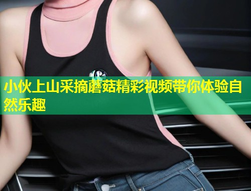 小伙上山采摘蘑菇精彩视频带你体验自然乐趣  第1张