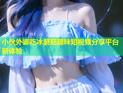 小伙外婆吃冰蘑菇趣味短视频分享平台新体验  第1张