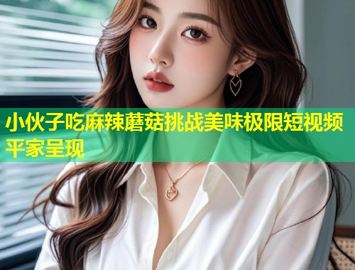 小伙子吃麻辣蘑菇挑战美味极限短视频平家呈现  第1张