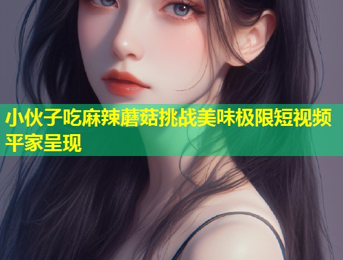 小伙子吃麻辣蘑菇挑战美味极限短视频平家呈现  第2张
