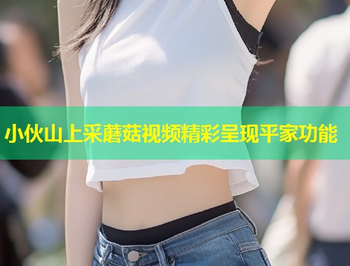 小伙山上采蘑菇视频精彩呈现平家功能  第1张