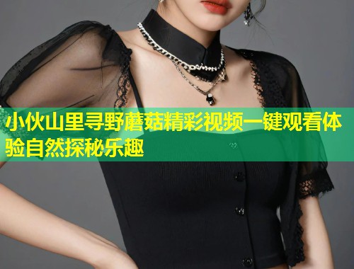 小伙山里寻野蘑菇精彩视频一键观看体验自然探秘乐趣  第1张
