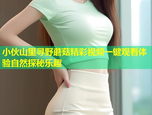 小伙山里寻野蘑菇精彩视频一键观看体验自然探秘乐趣  第2张