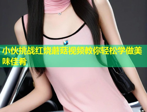 小伙挑战红烧蘑菇视频教你轻松学做美味佳肴  第1张