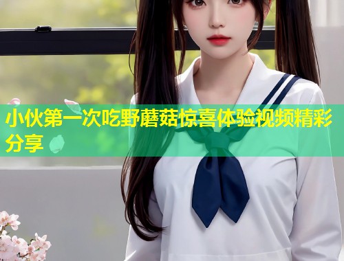 小伙第一次吃野蘑菇惊喜体验视频精彩分享  第1张