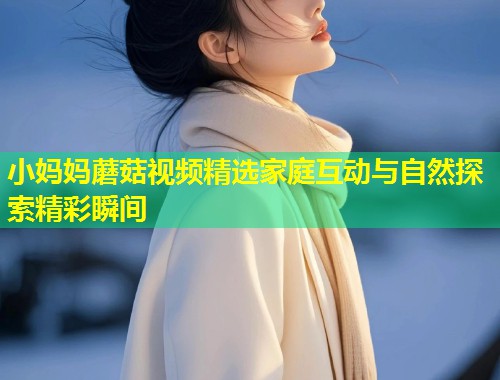小妈妈蘑菇视频精选家庭互动与自然探索精彩瞬间  第2张