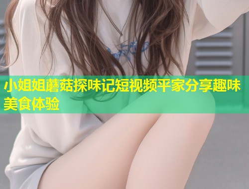 小姐姐蘑菇探味记短视频平家分享趣味美食体验  第1张