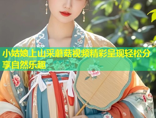 小姑娘上山采蘑菇视频精彩呈现轻松分享自然乐趣  第1张
