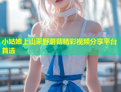 小姑娘上山采野蘑菇精彩视频分享平台首选  第1张