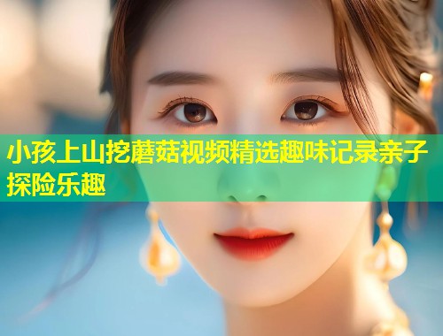 小孩上山挖蘑菇视频精选趣味记录亲子探险乐趣  第1张
