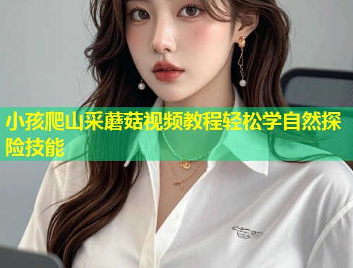 小孩爬山采蘑菇视频教程轻松学自然探险技能  第1张