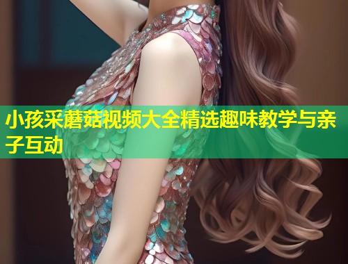 小孩采蘑菇视频大全精选趣味教学与亲子互动  第1张