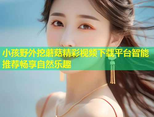 小孩野外挖蘑菇精彩视频下载平台智能推荐畅享自然乐趣  第1张