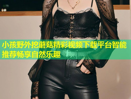 小孩野外挖蘑菇精彩视频下载平台智能推荐畅享自然乐趣  第2张