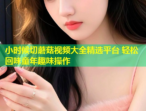 小时候切蘑菇视频大全精选平台 轻松回味童年趣味操作  第1张