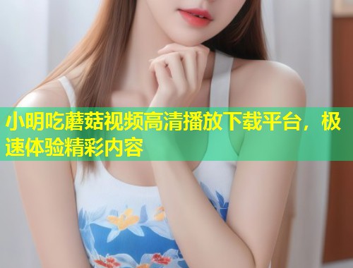 小明吃蘑菇视频高清播放下载平台，极速体验精彩内容  第1张