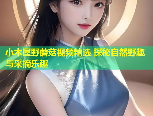 小木屋野蘑菇视频精选 探秘自然野趣与采摘乐趣  第1张