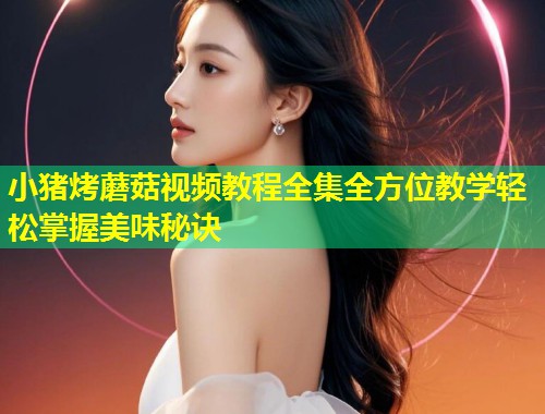 小猪烤蘑菇视频教程全集全方位教学轻松掌握美味秘诀  第1张