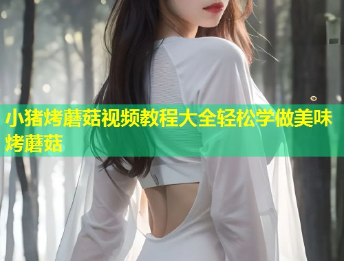 小猪烤蘑菇视频教程大全轻松学做美味烤蘑菇  第1张