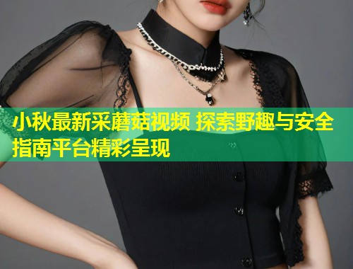 小秋最新采蘑菇视频 探索野趣与安全指南平台精彩呈现  第1张