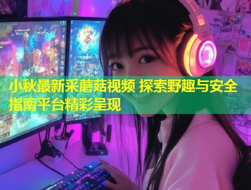 小秋最新采蘑菇视频 探索野趣与安全指南平台精彩呈现  第2张