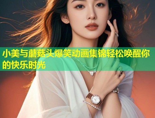 小美与蘑菇头爆笑动画集锦轻松唤醒你的快乐时光  第2张