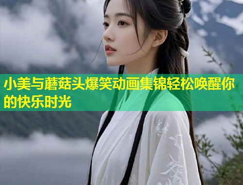 小美与蘑菇头爆笑动画集锦轻松唤醒你的快乐时光  第1张
