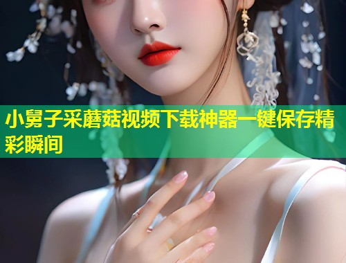 小舅子采蘑菇视频下载神器一键保存精彩瞬间  第1张
