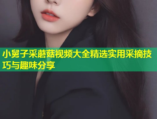 小舅子采蘑菇视频大全精选实用采摘技巧与趣味分享  第1张