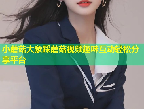 小蘑菇大象踩蘑菇视频趣味互动轻松分享平台  第1张