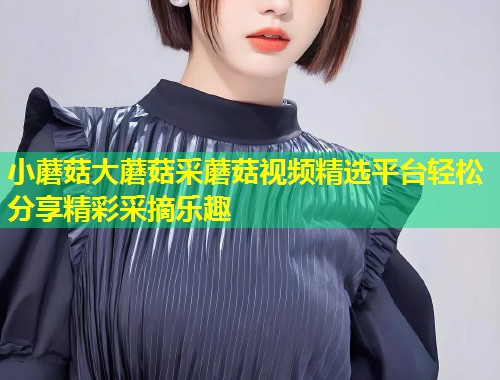 小蘑菇大蘑菇采蘑菇视频精选平台轻松分享精彩采摘乐趣  第1张