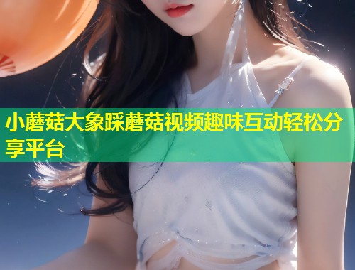 小蘑菇大象踩蘑菇视频趣味互动轻松分享平台  第2张