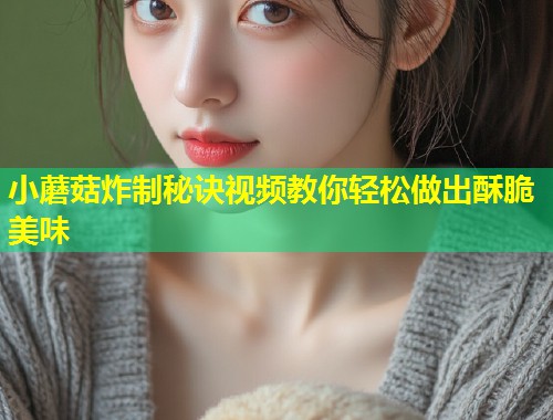 小蘑菇炸制秘诀视频教你轻松做出酥脆美味  第2张