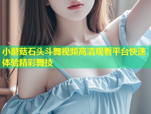 小蘑菇石头斗舞视频高清观看平台快速体验精彩舞技  第1张