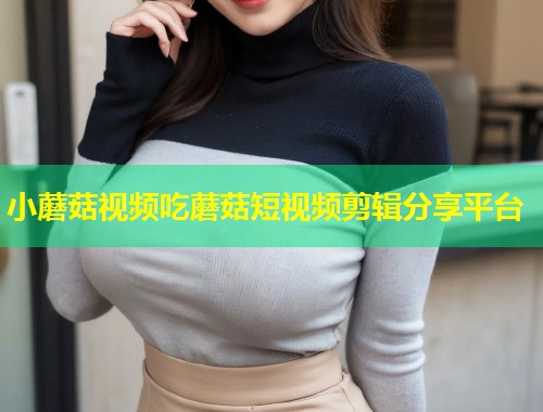 小蘑菇视频吃蘑菇短视频剪辑分享平台  第1张