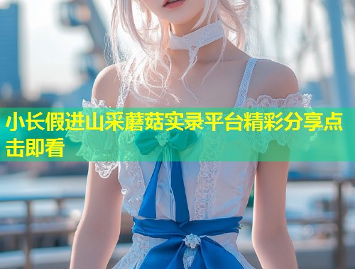小长假进山采蘑菇实录平台精彩分享点击即看  第1张