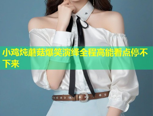 小鸡炖蘑菇爆笑演绎全程高能看点停不下来  第1张