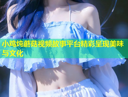 小鸡炖蘑菇视频故事平台精彩呈现美味与文化  第1张