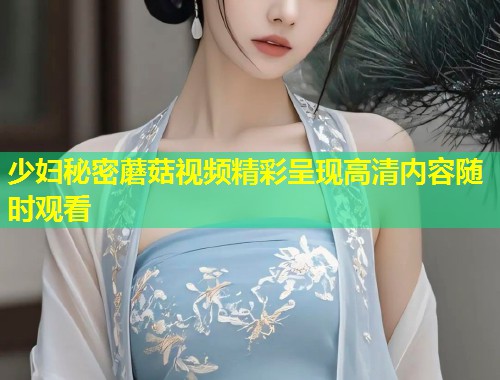少妇秘密蘑菇视频精彩呈现高清内容随时观看  第1张
