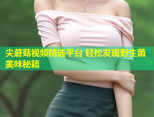 尖蘑菇视频精选平台 轻松发现野生菌美味秘籍  第1张