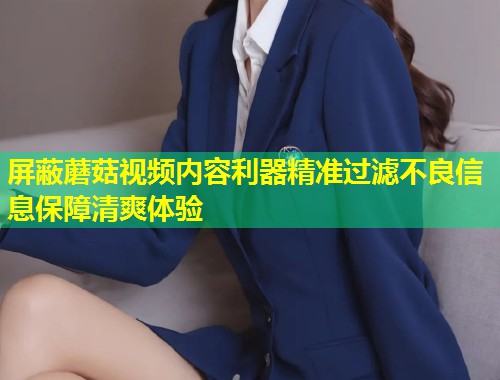 屏蔽蘑菇视频内容利器精准过滤不良信息保障清爽体验  第1张