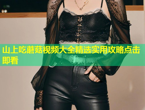山上吃蘑菇视频大全精选实用攻略点击即看  第1张