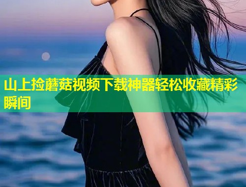 山上捡蘑菇视频下载神器轻松收藏精彩瞬间  第1张