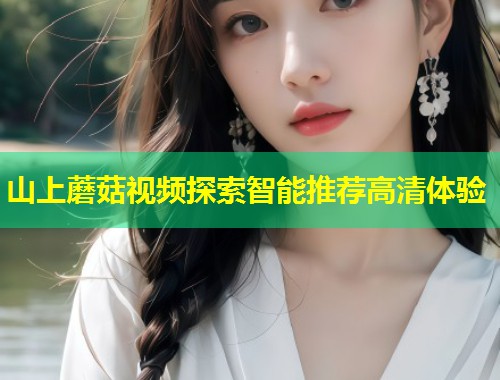 山上蘑菇视频探索智能推荐高清体验  第1张
