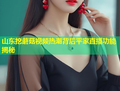 山东挖蘑菇视频热潮背后平家直播功能揭秘  第2张