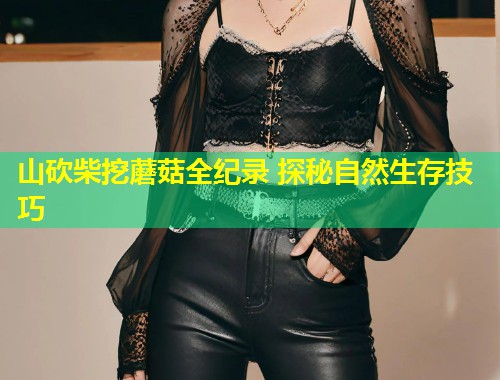 山砍柴挖蘑菇全纪录 探秘自然生存技巧  第1张