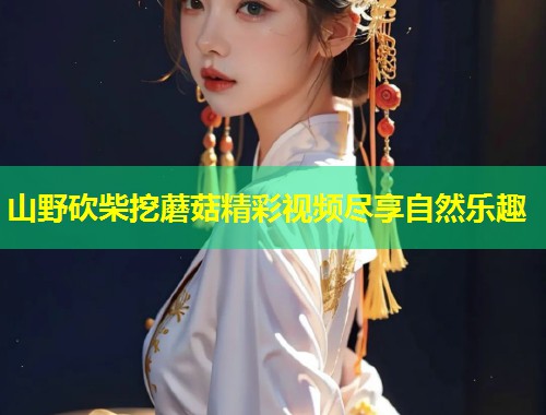 山野砍柴挖蘑菇精彩视频尽享自然乐趣  第1张